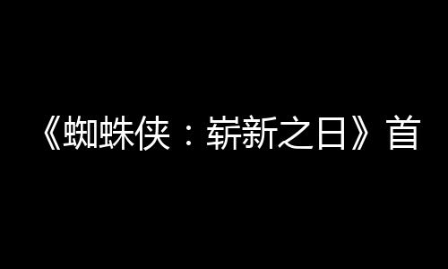 新之预告月3蜘蛛侠崭日1日首支上映发布