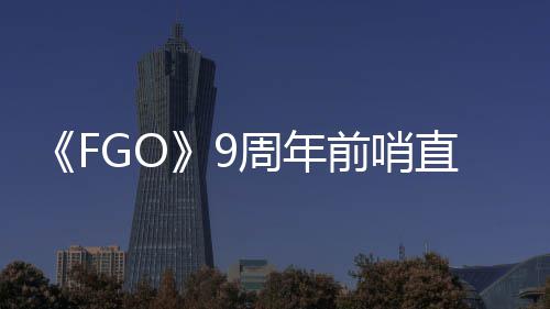新蕾降临活动前哨周年直播周年大公开速报兽艾从者