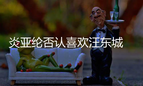 纶否炎亚欢汪东城认喜过的是事 称从未发生