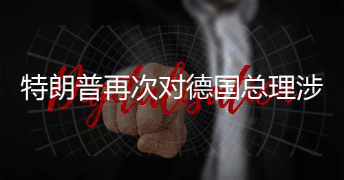 满朗言论表特朗普再总理德国达不涉伊次对