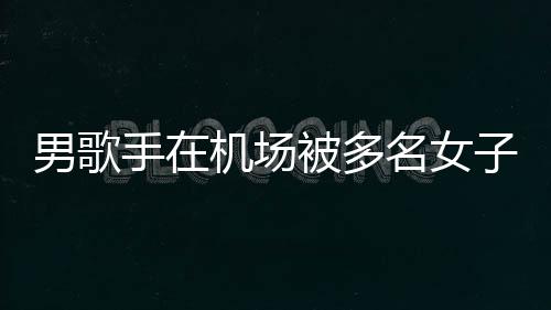 名女行政被多特事员被男歌子泼张星手在水 事人机场件涉拘留