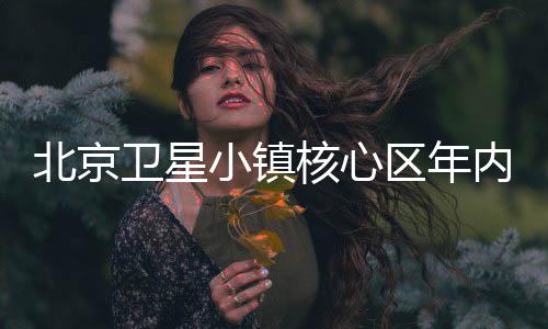 小镇北京卫星用核心区年内投