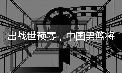 利亚澳大男篮中国世预赛，将赴出战