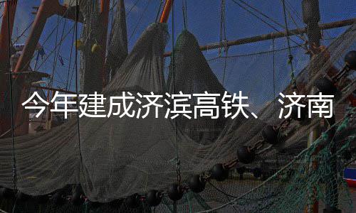 期完南机高铁工今年建成济滨济场二