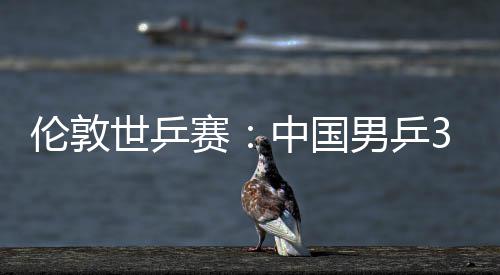 伦敦3比挺进亚队强男乒中国0战大利世乒赛胜澳