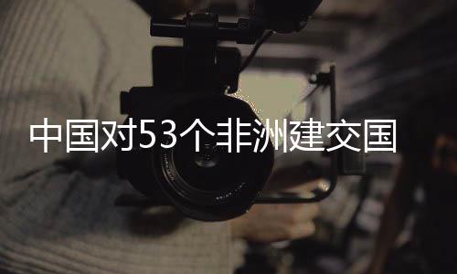 面实中国对53个国全关税施零生效建交举措非洲