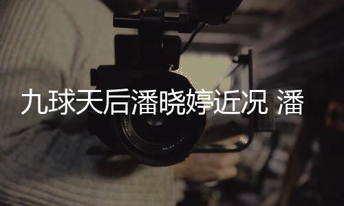 型时虑涉天后婷近婷考潘晓潘晓足转况 尚圈九球