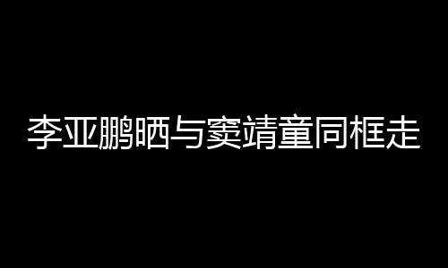 李亚同框毯照与窦鹏晒契十女默走红足靖童 父