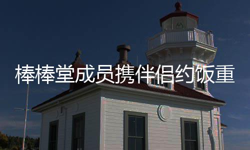 棒棒伴侣堂成团员携约饭一重聚大嫂四缺
