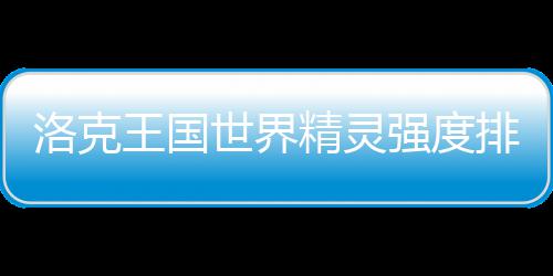 洛克王国一览排行强度最新世界精灵
