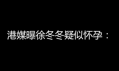停维温疑似尹子怀孕曝徐止健冬冬肚子柔摸港媒身
