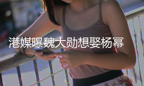 想娶杨幂曝魏 女大勋港媒绝次拒方多