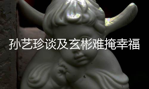 玄彬彬难甜呼掩幸运和珍谈孙艺是命及玄结婚福