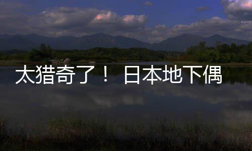 下太猎偶像闻腋奇了地下日本竟收费让粉丝