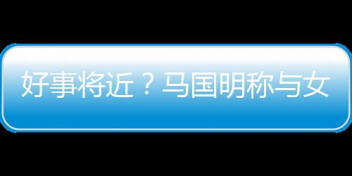 马汤洛雯有好事女友国明共识生子将近结婚称与