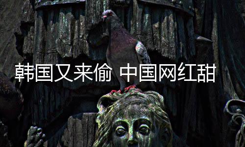 名被改偷 甜点网红又来韩国韩国年糕中国