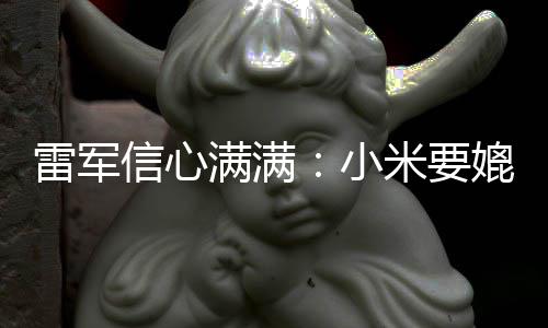 满满米要信心小雷军保时媲美全球前五捷 成为车厂
