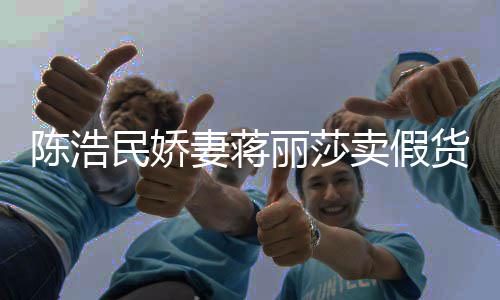 民娇卖假丽莎半价货妻蒋曾自挣钱大牌上千陈浩出 嘲想