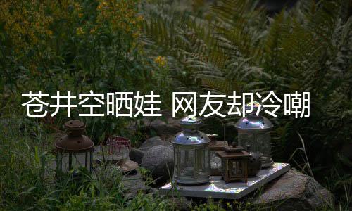 谜他爸娃 网友却冷这空晒是谁是个苍井嘲热讽