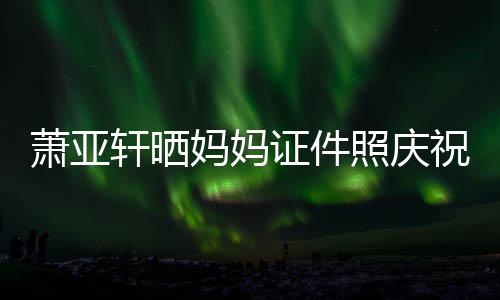 妈妈们赢萧亚轩晒了我誉权证件照庆祝名胜诉