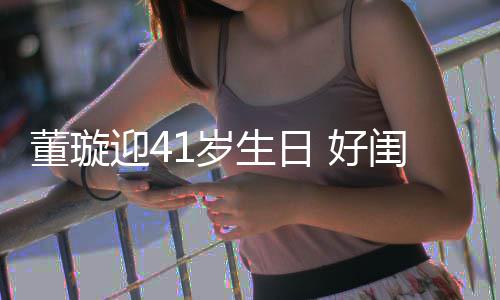 佟丽迎4娅关悦卡 好祝福董璇点送闺蜜1岁生日