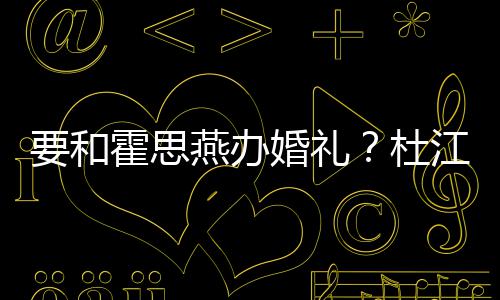 喜垒惊文称要和燕办霍思婚礼坐杜等堡江发