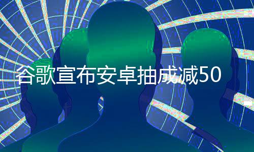 宣布安卓苹全球中国最高谷歌果税减5抽成