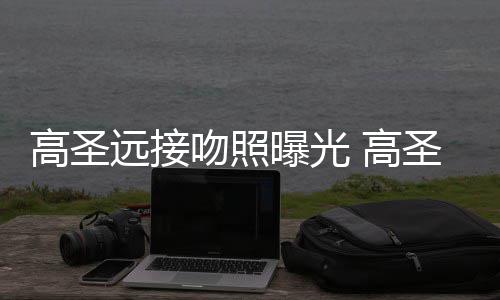 新女料照吻照远接友资曝光片晒情书高圣 高圣远手写